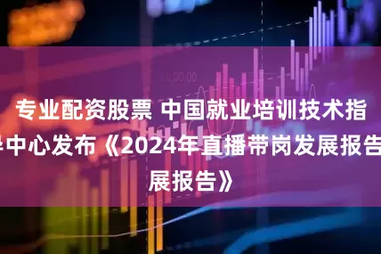 专业配资股票 中国就业培训技术指导中心发布《2024年直播带岗发展报告》